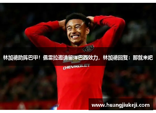 林加德助阵巴甲！佩雷拉邀请留洋巴西效力，林加德回复：那就来吧